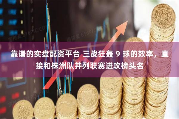 靠谱的实盘配资平台 三战狂轰 9 球的效率，直接和株洲队并列联赛进攻榜头名