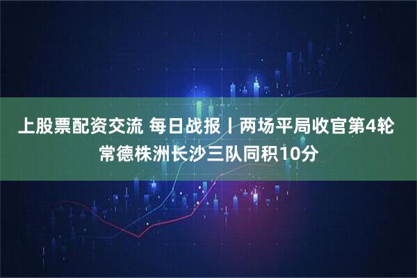 上股票配资交流 每日战报丨两场平局收官第4轮 常德株洲长沙三队同积10分