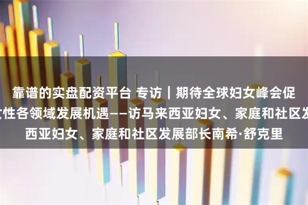 靠谱的实盘配资平台 专访｜期待全球妇女峰会促进国际合作、拓展女性各领域发展机遇——访马来西亚妇女、家庭和社区发展部长南希·舒克里