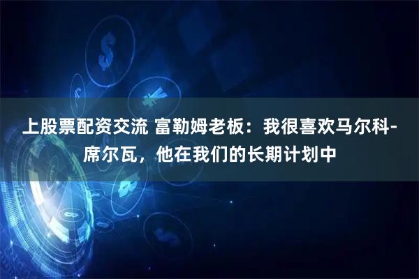 上股票配资交流 富勒姆老板：我很喜欢马尔科-席尔瓦，他在我们的长期计划中