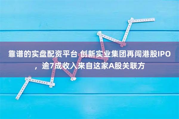 靠谱的实盘配资平台 创新实业集团再闯港股IPO,逾7成收入来自这家A股关联方