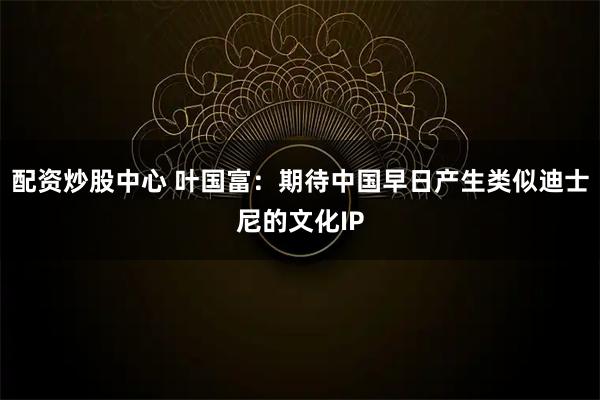 配资炒股中心 叶国富：期待中国早日产生类似迪士尼的文化IP