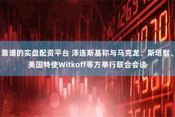 靠谱的实盘配资平台 泽连斯基称与马克龙、斯塔默、美国特使Witkoff等方举行联合会谈