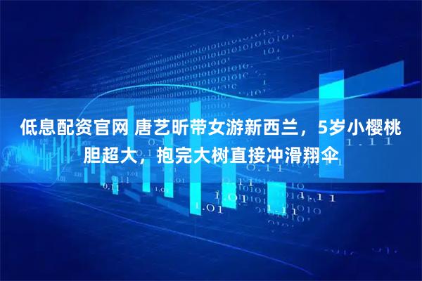 低息配资官网 唐艺昕带女游新西兰，5岁小樱桃胆超大，抱完大树直接冲滑翔伞