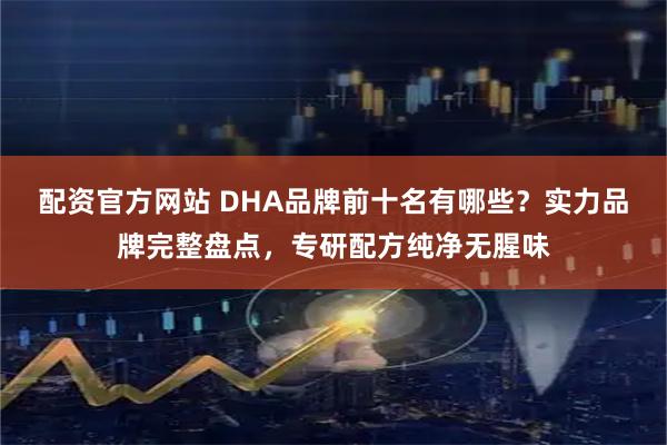 配资官方网站 DHA品牌前十名有哪些？实力品牌完整盘点，专研配方纯净无腥味