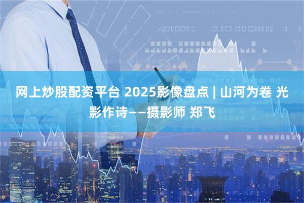 网上炒股配资平台 2025影像盘点 | 山河为卷 光影作诗——摄影师 郑飞