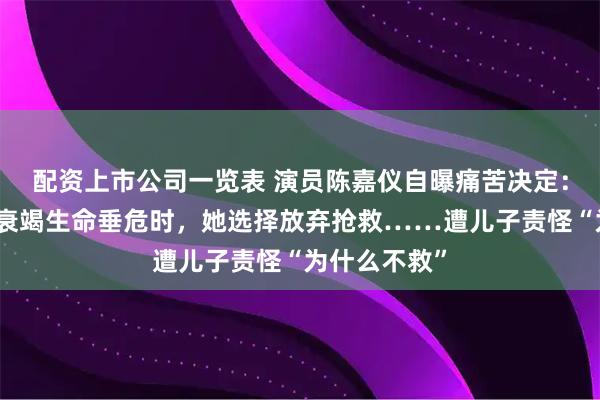 配资上市公司一览表 演员陈嘉仪自曝痛苦决定：丈夫多器官衰竭生命垂危时，她选择放弃抢救……遭儿子责怪“为什么不救”