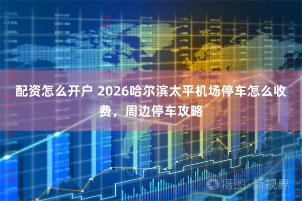 配资怎么开户 2026哈尔滨太平机场停车怎么收费，周边停车攻略