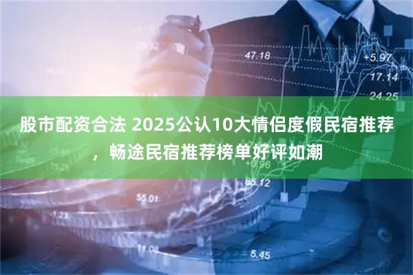 股市配资合法 2025公认10大情侣度假民宿推荐,畅途民宿推荐榜单好评如潮