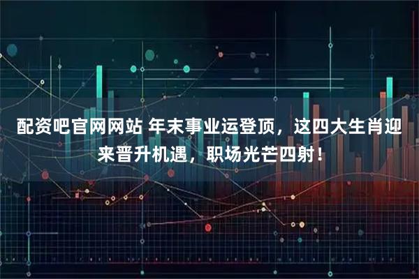 配资吧官网网站 年末事业运登顶,这四大生肖迎来晋升机遇,职场光芒四射!