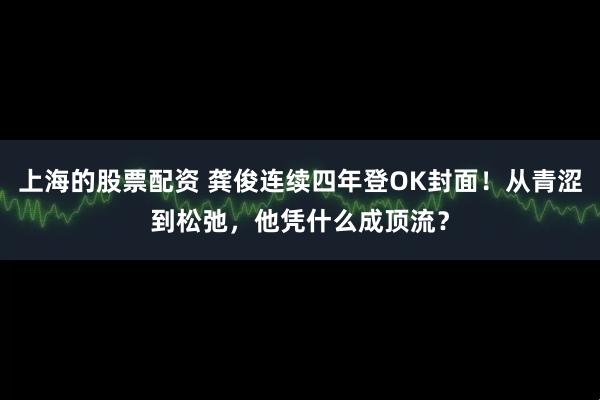 上海的股票配资 龚俊连续四年登OK封面！从青涩到松弛，他凭什么成顶流？