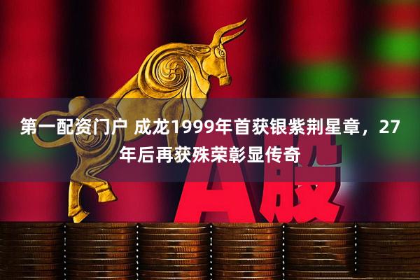 第一配资门户 成龙1999年首获银紫荆星章，27年后再获殊荣彰显传奇