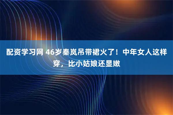 配资学习网 46岁秦岚吊带裙火了！中年女人这样穿，比小姑娘还显嫩
