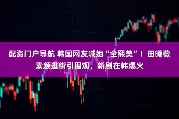 配资门户导航 韩国网友喊她“全熙美”！田曦薇素颜逛街引围观，新剧在韩爆火