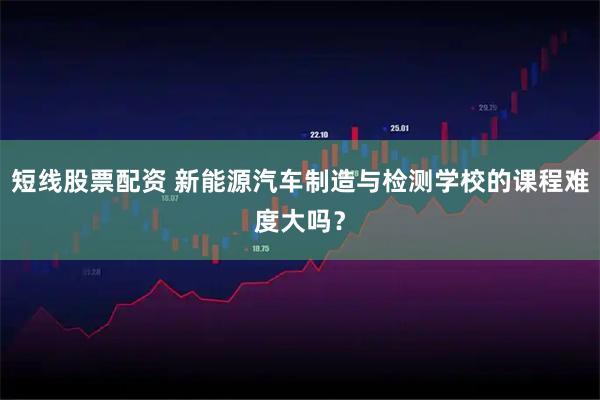 短线股票配资 新能源汽车制造与检测学校的课程难度大吗？